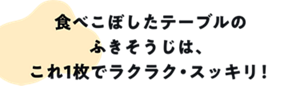 食べこぼしたテーブルのふきそうじは、これ1枚でラクラク・すっきり！