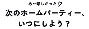 あ〜楽しかった♡ 次のホームパーティー、いつにしよう？