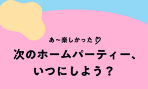 あ〜楽しかった♡ 次のホームパーティー、いつにしよう？