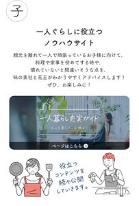子 一人ぐらしに役立つノウハウサイト 第1弾 4月中旬公開予定！ 親元を離れて一人で頑張っているお子様に向けて、料理や家事を初めてする時や、慣れていないと間違いそうな点を、味の素社と花王がわかりやすくアドバイスします！ぜひ、お楽しみに！ 役立つコンテンツを続々公開していきます。