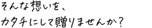 そんな想いを、カタチにして贈りませんか？