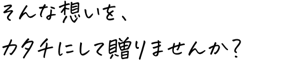 そんな想いを、カタチにして贈りませんか？