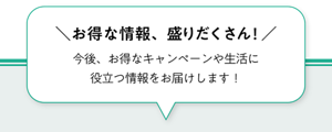 ＼お得な情報、盛りだくさん！／今後、お得なキャンペーンや生活に役立つ情報をお届けします！ 会員登録はこちらから！