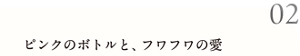 02 ピンクのボトルと、フワフワの愛