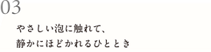03 やさしい泡に触れて、静かにほどかれるひととき