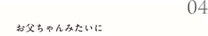 04 お父ちゃんみたいに