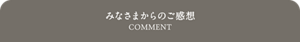 みなさまからのご感想 COMMENT