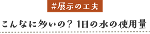 #展示の工夫 こんなに多いの？1日の水の使用量