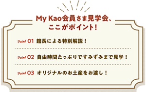 My Kao会員さま見学会、ここがポイント！ Point01 館長による特別解説！ Point02 自由時間たっぷりですみずみまで見学！ Point03 オリジナルのお土産をお渡し！