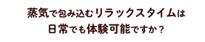 蒸気で包み込むリラックスタイムは日常でも体験可能ですか？
