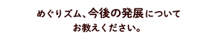 めぐりズム、今後の発展についてお教えください。