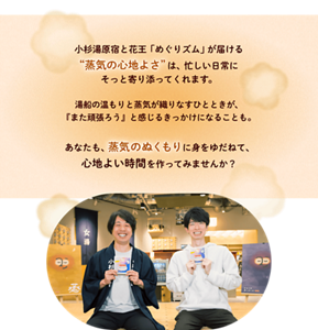 小杉湯原宿と花王「めぐりズム」が届ける“蒸気の心地よさ”は、忙しい日常にそっと寄り添ってくれます。湯船の温もりと蒸気が織りなすひとときが、『また頑張ろう』と感じるきっかけになることも。 あなたも、蒸気のぬくもりに身をゆだねて、心地よい時間を作ってみませんか？