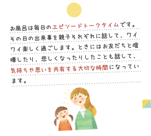 お風呂は毎日のエピソードトークタイムです。その日の出来事を親子それぞれに話して、ワイワイ楽しく過ごします。ときにはお友だちと喧嘩したり、悲しくなったりしたことも話して、気持ちや思いを共有する大切な時間になっています。