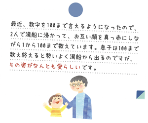 最近、数字を100まで言えるようになったので、2人で湯船に浸かって、お互い顔を真っ赤にしながら1から100まで数えています。息子は100まで数え終えると勢いよく湯船から出るのですが、その姿がなんとも愛らしいです。