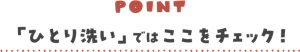 POINT 「ひとり洗い」ではここをチェック！