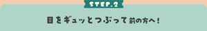 STEP.2 目をギュッとつぶって前の方へ！