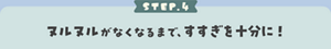 STEP.4 ヌルヌルがなくなるまで、すすぎを十分に！