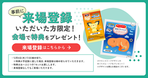 事前に来場登録いただいた方限定！ 会場で特典をプレゼント！  ・12月4日(木)17:00締め切り。 　※特典が予定数に達した場合、来場登録は締め切らせていただきます。 ・特典はお一人につき1セットお渡しします。 ・来場登録なしでもご来場いただけます。