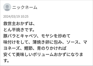 ニックネーム 「救世主おかずは、 とん平焼きです。 豚バラとキャベツ、モヤシを炒めて 味付けをして、薄焼き卵に包み、ソース、マヨネーズ、鰹節、青のりかければ 安くて美味しいボリュームおかずになります。」