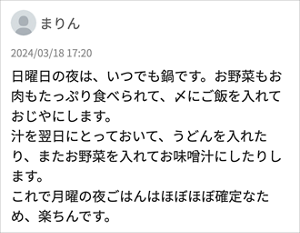 まりん 「日曜日の夜は、いつでも鍋です。お野菜もお肉もたっぷり食べられて、〆にご飯を入れておじやにします。 汁を翌日にとっておいて、うどんを入れたり、またお野菜を入れてお味噌汁にしたりします。 これで月曜の夜ごはんはほぼほぼ確定なため、楽ちんです。」