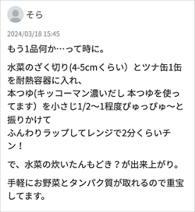 そら 「もう1品何か…って時に。 水菜のざく切り(4-5cmくらい）とツナ缶1缶を耐熱容器に入れ、 本つゆ(キッコーマン濃いだし 本つゆを使ってます）を小さじ1/2～1程度ぴゅっぴゅ～と振りかけて ふんわりラップしてレンジで2分くらいチン！ で、水菜の炊いたんもどき？が出来上がり。 手軽にお野菜とタンパク質が取れるので重宝してます。」