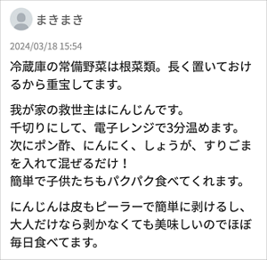 まきまき 「冷蔵庫の常備野菜は根菜類。長く置いておけるから重宝してます。 我が家の救世主はにんじんです。 千切りにして、電子レンジで3分温めます。 次にポン酢、にんにく、しょうが、すりごまを入れて混ぜるだけ！ 簡単で子供たちもパクパク食べてくれます。 にんじんは皮もピーラーで簡単に剥けるし、大人だけなら剥かなくても美味しいのでほぼ毎日食べてます。 」