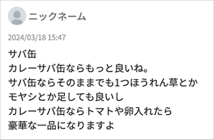 ニックネーム 「サバ缶 カレーサバ缶ならもっと良いね。 サバ缶ならそのままでも1つほうれん草とかモヤシとか足しても良いし カレーサバ缶ならトマトや卵入れたら豪華な一品になりますよ」