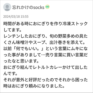 忘れかけのsocks 「時間がある時におにぎりを作り冷凍ストックしてます。 レンチンしたおにぎり、旬の野菜多めの具たくさん味噌汁やスープ、出汁巻きを添えて。 以前「何でもいい。」という言葉にムキになった事がありまして…売り言葉に買い言葉だったなと思います。 おにぎり結んでレトルトカレーかけて出したんです。 それが意外と好評だったのでそれから困った時はおにぎり頼みになりました。」