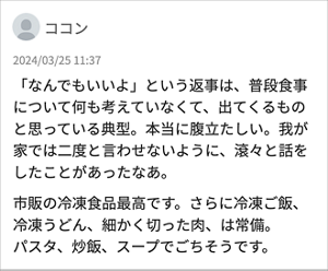 ココン 「 「なんでもいいよ」という返事は、普段食事について何も考えていなくて、出てくるものと思っている典型。本当に腹立たしい。我が家では二度と言わせないように、滾々と話をしたことがあったなあ。 市販の冷凍食品最高です。さらに冷凍ご飯、冷凍うどん、細かく切った肉、は常備。 パスタ、炒飯、スープでごちそうです。」