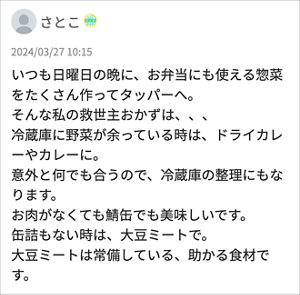 さとこ 「いつも日曜日の晩に、お弁当にも使える惣菜をたくさん作ってタッパーへ。 そんな私の救世主おかずは、、、 冷蔵庫に野菜が余っている時は、ドライカレーやカレーに。 意外と何でも合うので、冷蔵庫の整理にもなります。 お肉がなくても鯖缶でも美味しいです。 缶詰もない時は、大豆ミートで。 大豆ミートは常備している、助かる食材です。」