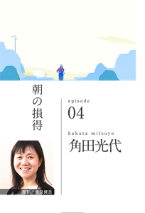 朝の損得　episode 04　kakuta mitsuyo 角田光代
