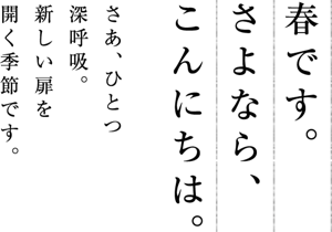 春です。さよなら、こんにちは。 さあ、ひとつ深呼吸。新しい扉を開く季節です。
