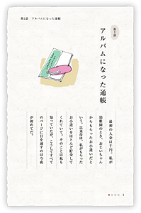 第2話　アルバムになった通帳　結婚式を来週に控えた私に、母が古い私名義の貯金通帳を差し出した。　最初の入金は千円。私が幼稚園のとき、おじいちゃんからもらったお小遣いだという。以来母は、私がもらったお小遣いをほとんど貯金してくれていて。そのことは私も知っていたが、こうしてすべてのページに目を通すのは今夜が初めてだ。