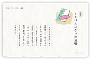 第2話　アルバムになった通帳　結婚式を来週に控えた私に、母が古い私名義の貯金通帳を差し出した。　最初の入金は千円。私が幼稚園のとき、おじいちゃんからもらったお小遣いだという。以来母は、私がもらったお小遣いをほとんど貯金してくれていて。そのことは私も知っていたが、こうしてすべてのページに目を通すのは今夜が初めてだ。