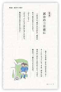 第2話　試合の三日前に　「お父さん、僕ずるいのかな」、風呂の中で、息子がポツリと言う。「どうして？」「だって、ケンちゃんがねんざしたから、僕が試合に出られるんだよ」　息子（小学校二年生）は少年サッカーチームに入っている。まあ、試合には途中から出たり出なかったり、つまり補欠の一、二番といったところだ。