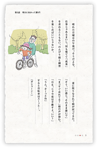 晴れた日曜日の午後だ。そうだよな、仕事じゃあるまいし、何も慌てて「成果」を求めることもない。のんびり娘と練習を楽しめばいいじゃないか。　妻に取りなされて娘が戻ってきた。「そう、いい感じ。そのまま漕いで」「まっすぐ走れてる？」娘の声が弾む。「OK。じゃ今度は手離すよ。いい？」「うん。そーっとね」すると自転車はスーッと…。〈ガシャーン！〉