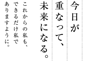 今日が 重なって、未来になる。これからの私も、できるだけ私でありますように。