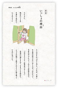 第4話　いっしょの理由（わけ）　リビングに、娘がぬいぐるみを連れて現れた。いつものようにクマの耳を引っぱりながら。それが、五歳になる僕の娘のかわいがり方だ。汚れたって、毛並みがハゲたって、このクマは特別なのだ。　「だめよクマスケ。野菜食べなくちゃ」母親の口調をまねて、ままごとを始めた。一人っ子の娘が、お姉さんのように振る舞っているのに気づいた。