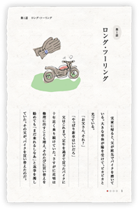 第1話　ロング・ツーリング　実家に帰ると、父が庭先でバイクを磨いている。大きな車体が陽を受けて、ピカピカと光っている。　「お父さん、それ？」　「やっぱり新車はいいだろ」　父はこれまで、定年を過ぎて買ったバイクに十年近く乗り続けていた。さすがに近頃は修理に出すことも増え、そのたびに買い替えを勧めても「まだ乗れるしなあ」と返事を濁していた。その父が、バイクを買い替えたのだ。