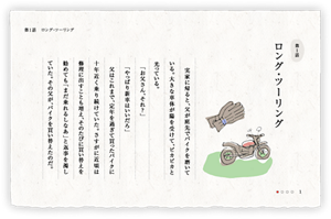 第1話　ロング・ツーリング　実家に帰ると、父が庭先でバイクを磨いている。大きな車体が陽を受けて、ピカピカと光っている。　「お父さん、それ？」　「やっぱり新車はいいだろ」　父はこれまで、定年を過ぎて買ったバイクに十年近く乗り続けていた。さすがに近頃は修理に出すことも増え、そのたびに買い替えを勧めても「まだ乗れるしなあ」と返事を濁していた。その父が、バイクを買い替えたのだ。