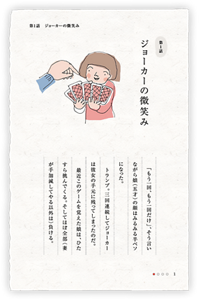 第1話　ジョーカーの微笑み　「もう一回、もう一回だけ」、そう言いながら娘（五才）の顔はみるみる半ベソになった。トランプ。三回連続してジョーカーは彼女の手元に残ってしまったのだ。最近このゲームを覚えた娘は、ひたすら挑んでくる。そしてほぼ全部（妻が手加減してやる以外は）負ける。