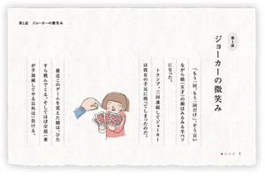 第1話　ジョーカーの微笑み　「もう一回、もう一回だけ」、そう言いながら娘（五才）の顔はみるみる半ベソになった。トランプ。三回連続してジョーカーは彼女の手元に残ってしまったのだ。最近このゲームを覚えた娘は、ひたすら挑んでくる。そしてほぼ全部（妻が手加減してやる以外は）負ける。