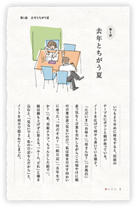 第1話　去年とちがう夏　いつもより早めに帰宅すると、居間のテーブルにポツンと娘が座っている。ノートを広げて何やら書いている様子。「ただいま」「お帰り」「母さんは？」「お風呂」素っ気なく言葉を交わしながら（この頃やけに娘の言葉は素っ気ないのだ）、私は彼女のはす向かいに座った。「何だそれ？」「絵日記」「五年生でか？」「私、美術クラブ。ちゃんとした絵で」、娘は顔も上げずに答える。「ふーん、どれ」と覗き込むと、「見ないでよ。私の日記なんだから」と、ノートを両手で隠されてしまった。