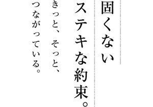 固くないステキな約束。きっと、そっと、つながっている。