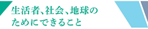 生活者、社会、地球のためにできること