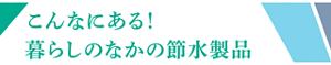 こんなにある！暮らしのなかの節水製品
