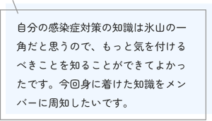 自分の感染症対策の知識は氷山の一角だと思うので、もっと気を付けるべきことを知ることができてよかったです。今回身に着けた知識をメンバーに周知したいです。