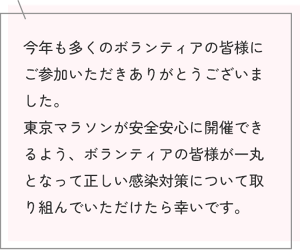 今年も多くのボランティアの皆様にご参加いただきありがとうございました。 東京マラソンが安全安心に開催できるよう、ボランティアの皆様が一丸となって正しい感染対策について取り組んでいただけたら幸いです。