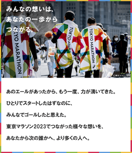 みんなの想いは、あなたの一歩からつながる。 あのエールがあったから、​もう一度、力が湧いてきた。​ひとりでスタートしたはずなのに、​みんなでゴールしたと思えた。​東京マラソン2023でつながった様々な想いを、​あなたから次の誰かへ、より多くの人へ。