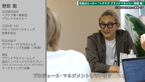 野原 聡  花王株式会社  ヘアケア第一事業部  ブランドマネージャー  2006年 入社  アタックのマーケティング、営業を担当  花王中国でデジタル・ECを中心としたマーケティングを経験（3年間）  現在  ブランドマネージャーとして  国内インバスヘアケアカテゴリー  （メルト、エッセンシャル、メリット、セグレタなど）  マーケティングに従事